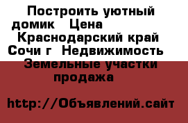 Построить уютный домик › Цена ­ 1 550 000 - Краснодарский край, Сочи г. Недвижимость » Земельные участки продажа   